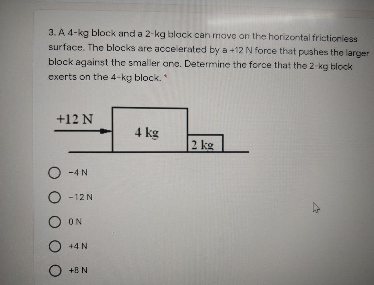 3. A 4-kg block and a 2-kg block can move on the horizontal frictionless
surface. The blocks are accelerated by a +12 N force that pushes the larger
block against the smaller one. Determine the force that the 2-kg block
exerts on the 4-kg block. *
+12 N
4 kg
2 kg
-4 N
O -12 N
O N
D +4 N
+8 N
оо
