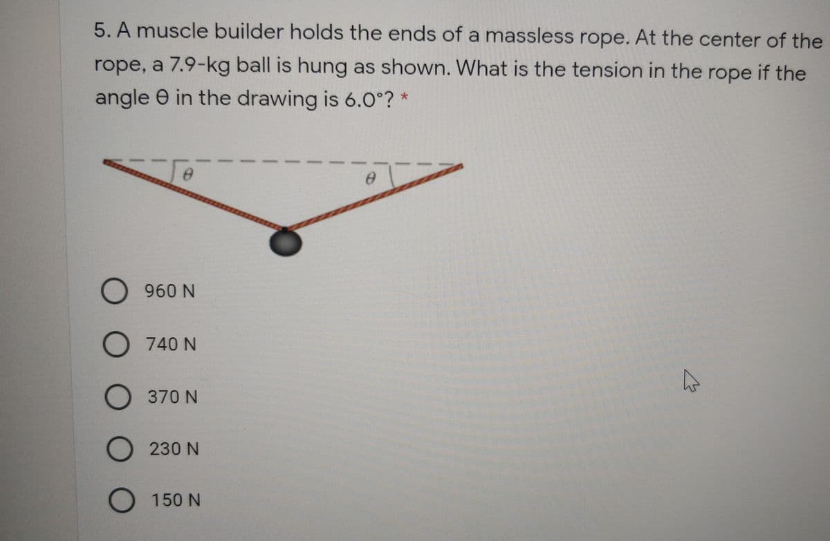 5. A muscle builder holds the ends of a massless rope. At the center of the
rope, a 7.9-kg ball is hung as shown. What is the tension in the rope if the
angle e in the drawing is 6.0°?
O 960 N
O 740 N
O 370 N
O 230 N
O 150 N
ООО О
