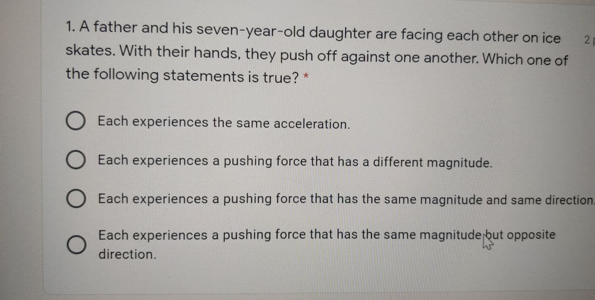 1. A father and his seven-year-old daughter are facing each other on ice
21
skates. With their hands, they push off against one another. Which one of
the following statements is true? *
Each experiences the same acceleration.
Each experiences a pushing force that has a different magnitude.
O Each experiences a pushing force that has the same magnitude and same direction
Each experiences a pushing force that has the same magnitude but opposite
direction.
O O O O
