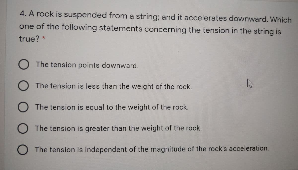 4. A rock is suspended from a string; and it accelerates downward. Which
one of the following statements concerning the tension in the string is
true? *
O The tension points downward.
O The tension is less than the weight of the rock.
O The tension is equal to the weight of the rock.
O The tension is greater than the weight of the rock.
O The tension is independent of the magnitude of the rock's acceleration.
O O O
