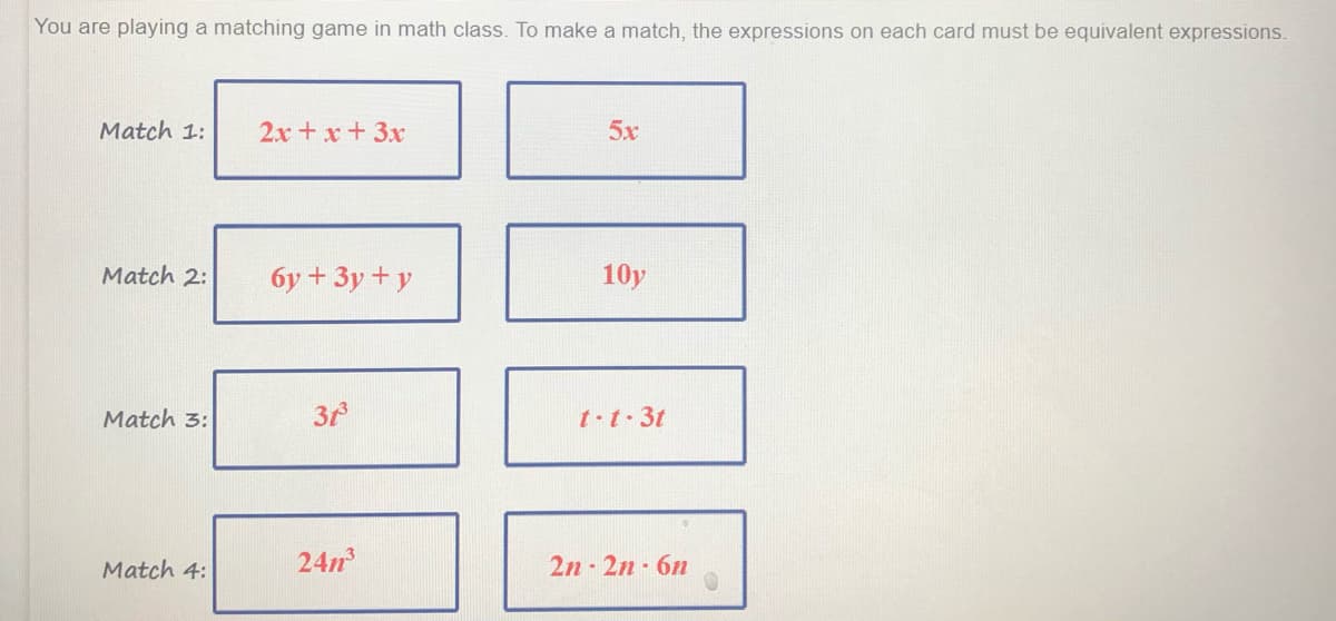 You are playing a matching game in math class. To make a match, the expressions on each card must be equivalent expressions.
Match 1:
2x + x+ 3x
5x
Match 2:
6y + 3y + y
10y
Match 3:
3f
t t 3t
Match 4:
24n
2n 2n 6n
