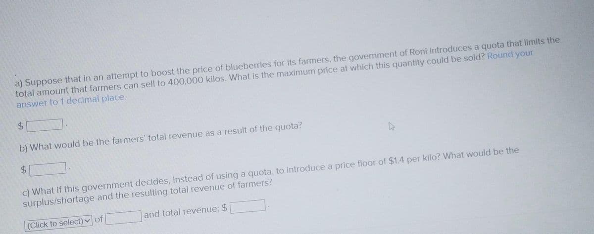 a) Suppose that in an attempt to boost the price of blueberries for its farmers, the government of Roni introduces a quota that limits the
total amount that farmers can sell to 400,000 kilos. What is the maximum price at which this quantity could be sold? Round your
answer to 1 decimal place.
$
b) What would be the farmers' total revenue as a result of the quota?
$
c) What if this government decides, instead of using a quota, to introduce a price floor of $1.4 per kilo? What would be the
surplus/shortage and the resulting total revenue of farmers?
(Click to select) of
and total revenue: $
