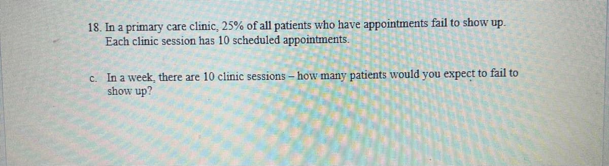 18. In a primary care clinic, 25% of all patients who have appointments fail to show up.
Each clinic session has 10 scheduled appointments.
c. In a week, there are 10 clinic sessions - how many patients would you expect to fail to
show up?
