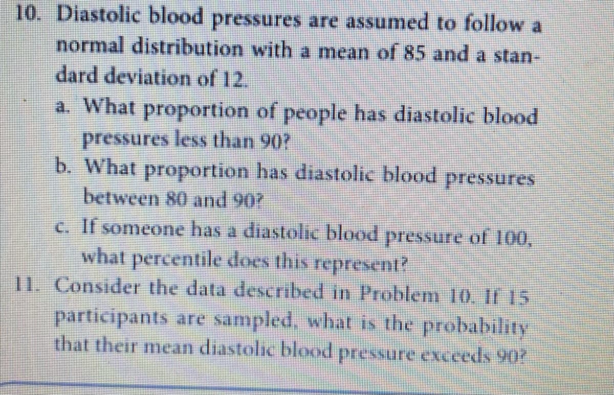 10. Diastolic blood pressures are assumed to follow a
normal distribution with a mean of 85 and a stan-
dard deviation of 12.
a. What proportion of people has diastolic blood
pressures less than 90?
b. What proportion has diastolic blood pressures
between 80 and 907
c. If someone has a diastolic blood pressure of 100,
what percentile does this represeent?
11. Consider the data deScribed in Problem 10. If 5
participants are sampled, what is the probability
that their mean diastolic blood pressure exceeds 90
