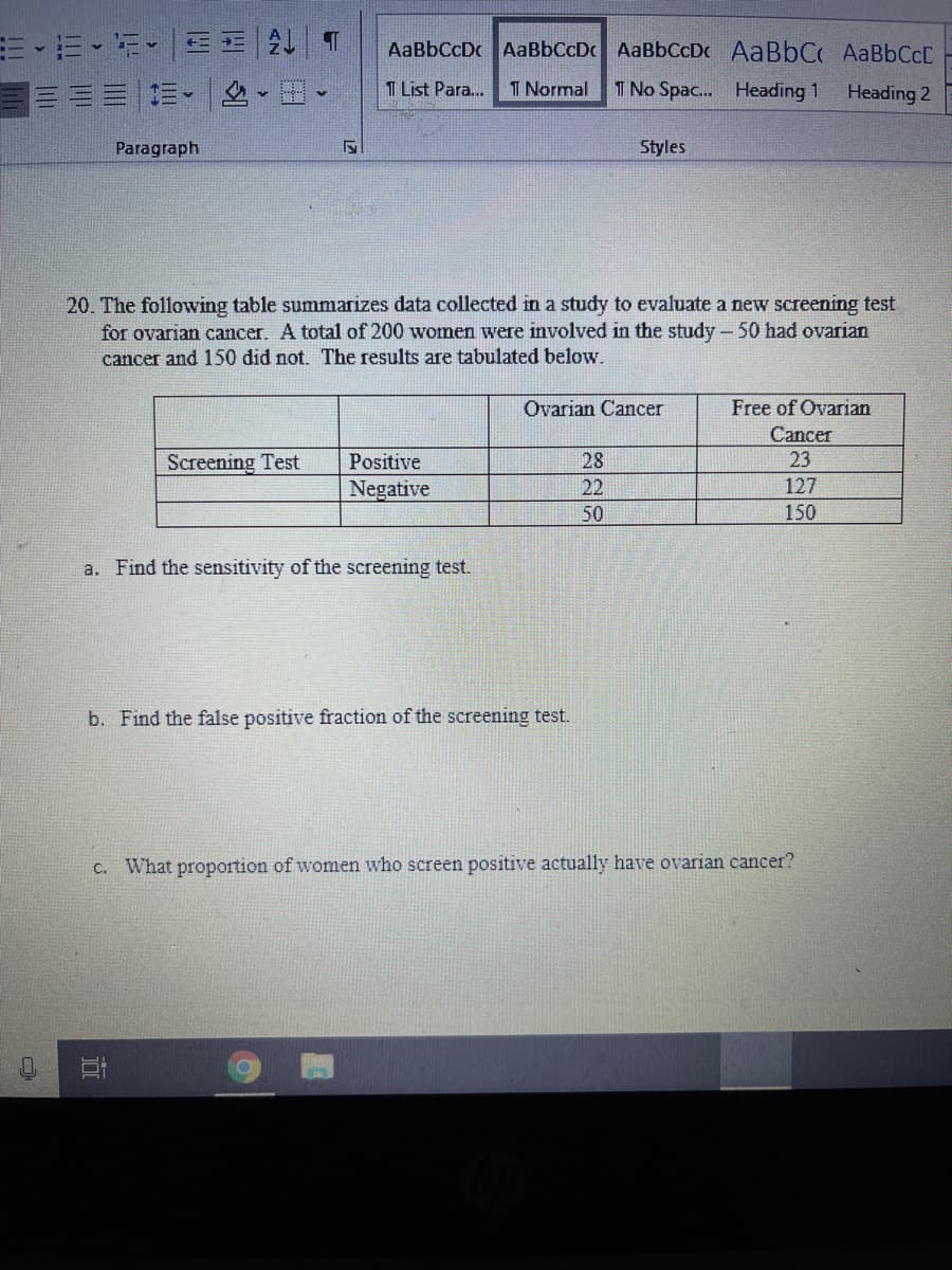 し|T
AaBbCcDc AaBbCcDc AaBbCcDc AaBbC AABBCCC
T List Para..
T Normal
T No Spac.. Heading 1
Heading 2
Paragraph
Styles
20. The following table summarizes data collected in a study to evaluate a new screening test
for ovarian cancer. A total of 200 women were involved in the study - 50 had ovarian
cancer and 150 did not. The results are tabulated beloww.
Ovarian Cancer
Free of Ovarian
Cancer
Screening Test
Positive
28
23
gative
22
127
50
150
a. Find the sensitivity of the screening test.
b. Find the false positive fraction of the screening test.
C. What proportion of women who screen positive actually have ovarian cancer?
