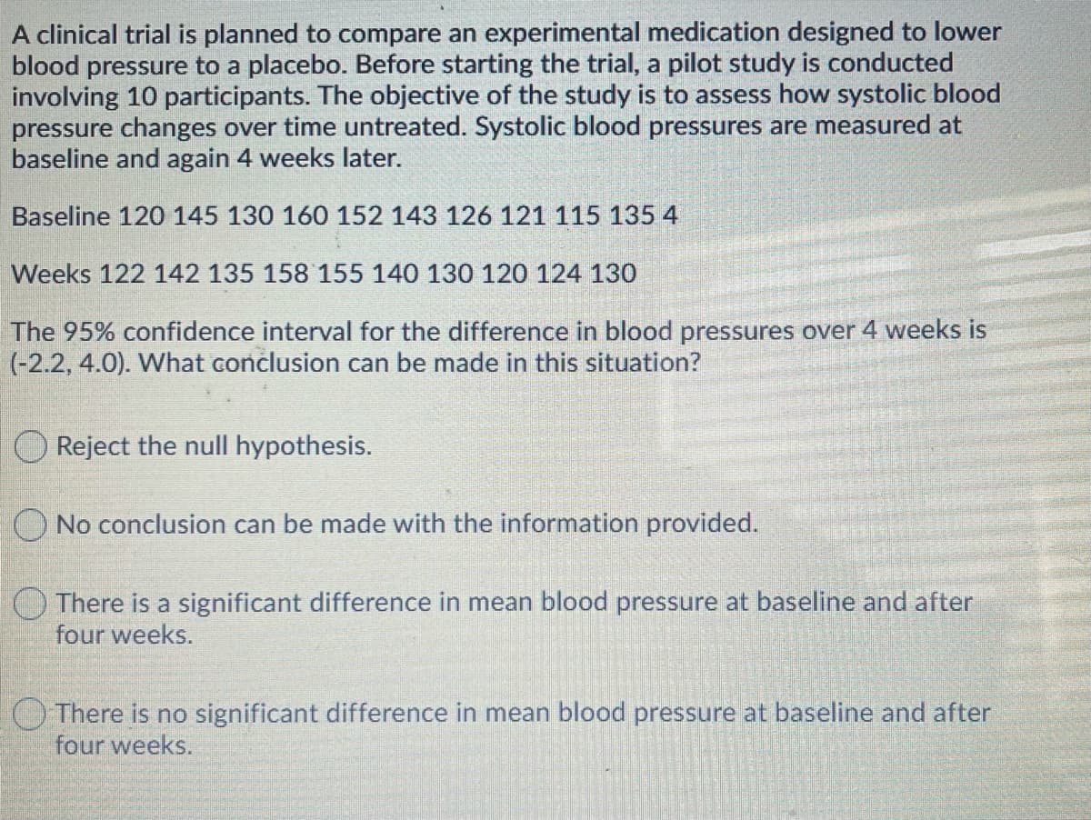 A clinical trial is planned to compare an experimental medication designed to lower
blood pressure to a placebo. Before starting the trial, a pilot study is conducted
involving 10 participants. The objective of the study is to assess how systolic blood
pressure changes over time untreated. Systolic blood pressures are measured at
baseline and again 4 weeks later.
Baseline 120 145 130 160 152 143 126 121 115 135 4
Weeks 122 142 135 158 155 140 130 120 124 130
The 95% confidence interval for the difference in blood pressures over 4 weeks is
(-2.2, 4.0). What conclusion can be made in this situation?
Reject the null hypothesis.
O No conclusion can be made with the information provided.
O There is a significant difference in mean blood pressure at baseline and after
four weeks.
OThere is no significant difference in mean blood pressure at baseline and after
four weeks.
