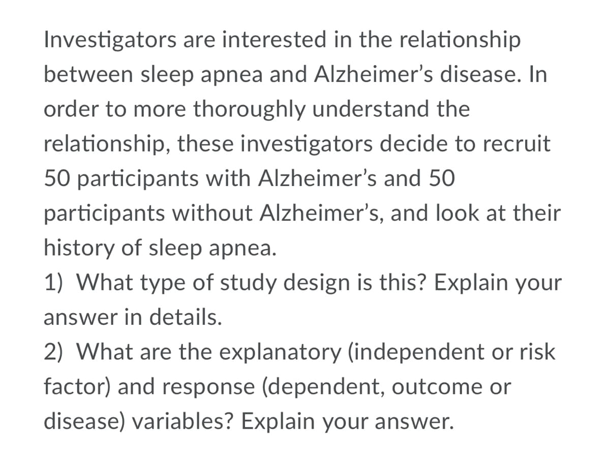 Investigators are interested in the relationship
between sleep apnea and Alzheimer's disease. In
order to more thoroughly understand the
relationship, these investigators decide to recruit
50 participants with Alzheimer's and 50
participants without Alzheimer's, and look at their
history of sleep apnea.
1) What type of study design is this? Explain your
answer in details.
2) What are the explanatory (independent or risk
factor) and response (dependent, outcome or
disease) variables? Explain your answer.

