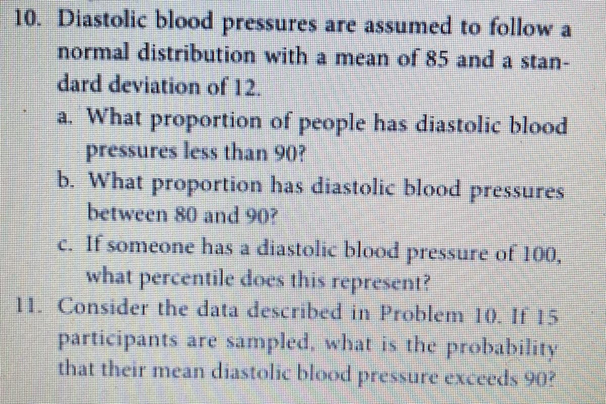 10. Diastolic blood pressures are assumed to follow a
normal distribution with a mean of 85 and a stan-
dard deviation of 12.
a. What proportion of people has diastolic blood
pressures less than 90?
b. What proportion has diastolic blood
between 80 and 90?
c. If someone has a diastolic blood pressure of 100,
ரஈ$$us
what percentile does this represent?
11. Consider the data described in Problem 10, It 15
participants are sampled, what is the probability
that their mean diastolic blood pressure exceeds 90?
pressure e
