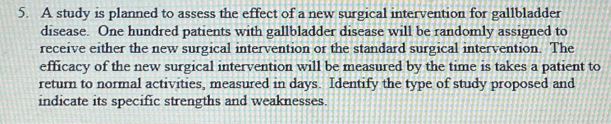 5. A study is planned to assess the effect of a new surgical intervention for gallbladder
disease. One hundred patients with gallbladder disease will be randomly assigned to
receive either the new surgical intervention or the standard surgical intervention. The
efficacy of the new surgical intervention will be measured by the time is takes a patient to
return to normal activities, measured in days. Identify the type of study proposed and
indicate its specific strengths and weaknesses.
