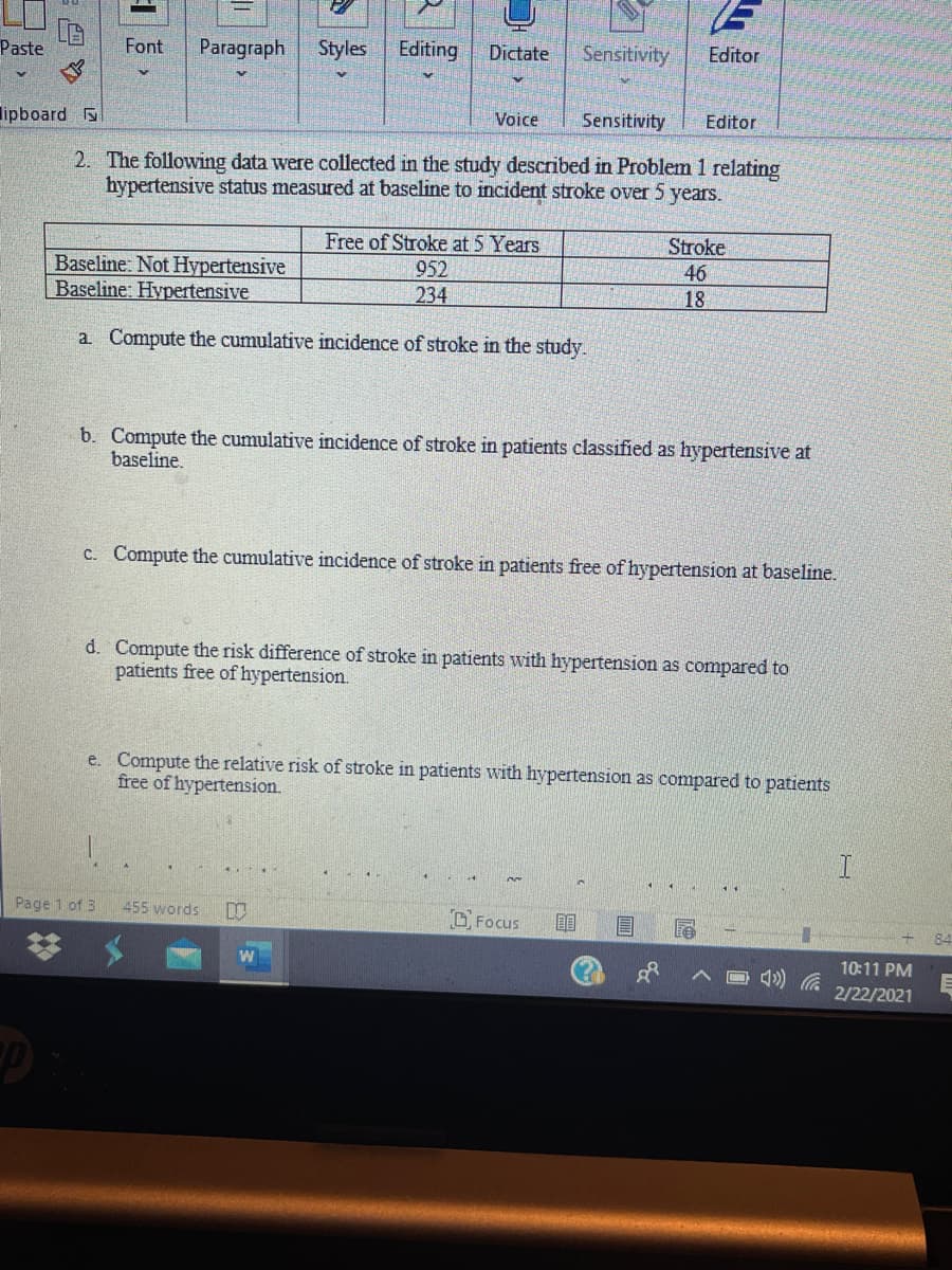 Paste
Font
Paragraph
Styles
Editing
Dictate
Sensitivity
Editor
lipboard
Voice
Sensitivity
Editor
2. The following data were collected in the study described in Problem 1 relating
hypertensive status measured at baseline to incident stroke over 5 years.
Stroke
Free of Stroke at 5 Years
952
46
Baseline: Not Hypertensive
Baseline: Hypertensive
234
18
a Compute the cumulative incidence of stroke in the study.
b. Compute the cumulative incidence of stroke in patients classified as hypertensive at
baseline.
c. Compute the cumulative incidence of stroke in patients free of hypertension at baseline.
d. Compute the risk difference of stroke in patients with hypertension as compared to
patients free of hypertension.
e. Compute the relative risk of stroke in patients with hypertension as compared to patients
free of hypertension.
Page 1 of 3
455 words
Focus
84
10:11 PM
口 )
2/22/2021
%23
