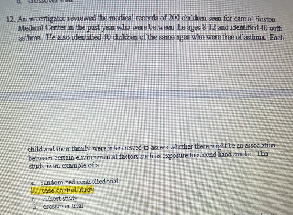 12. An investigator reviewed the medical records of 200 children seen for care at Boston
Medical Center in the past year who were between the ages 8-12 and identitied 40 with
asthma He also identified 40 children of the same ages who were free of asthma Each
child and their family were interviewed to assess whether there might be an association
between certain environmental factors such as exposure to second hand smoke. This
study is an example of a:
a. randomized controlled trial
b. case-control study
c. cohort study
d. crossover trial
