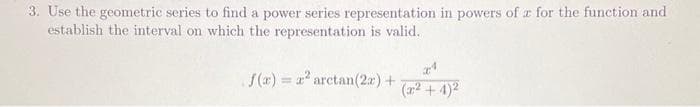 3. Use the geometric series to find a power series representation in powers of a for the function and
establish the interval on which the representation is valid.
f(x)= x² arctan (2x) +
(x²+4)²