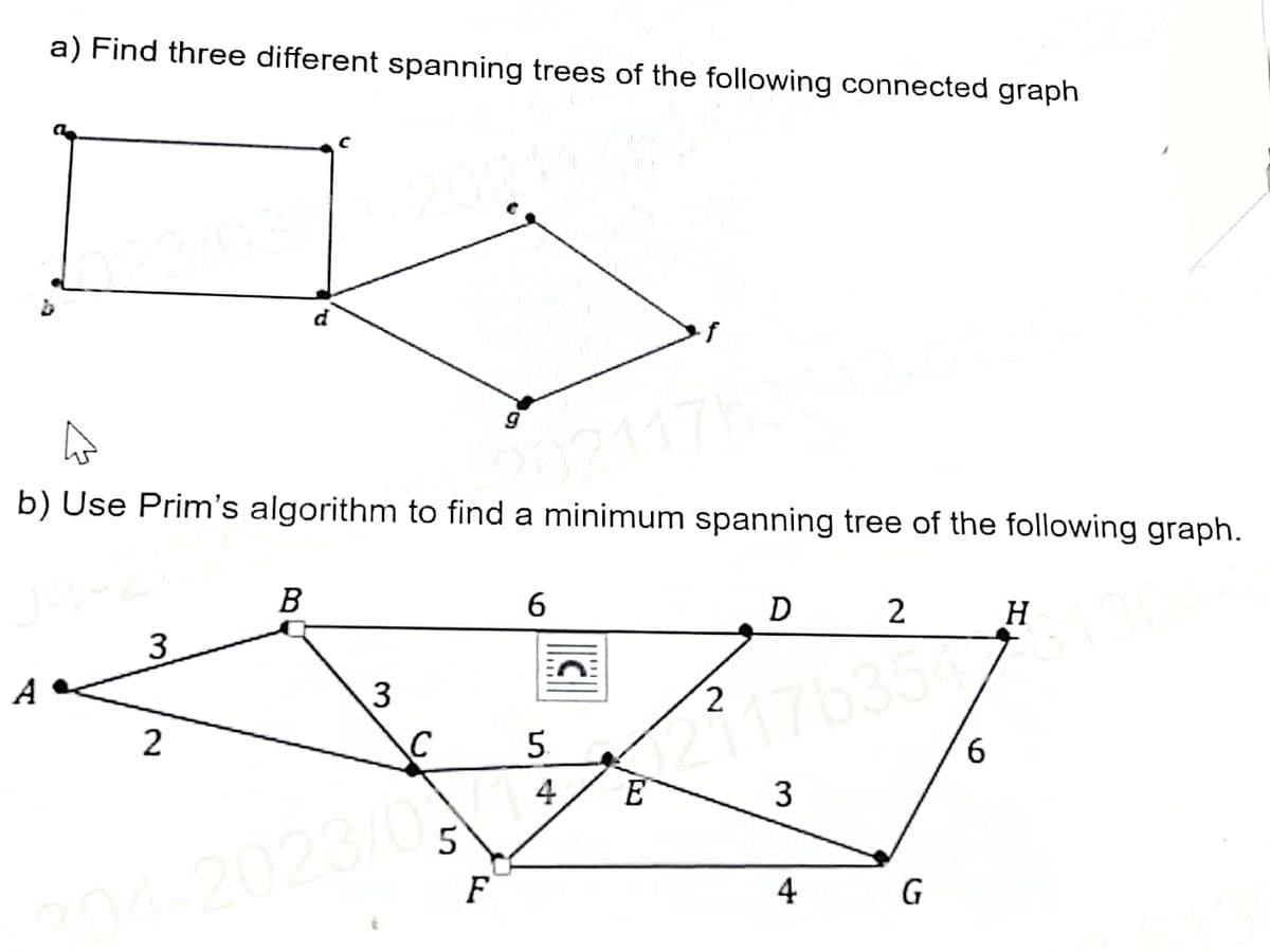 a) Find three different spanning trees of the following connected graph
A
b) Use Prim's algorithm to find a minimum spanning tree of the following graph.
02117
3
2
P
B
3
C
204-2023/0
5
F
6
5
4
C
E
2
D
17635
3
2
4
G
6
H