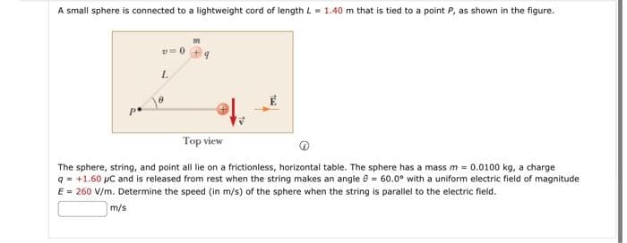 A small sphere is connected to a lightweight cord of length L=1.40 m that is tied to a point P, as shown in the figure.
L
Top view
The sphere, string, and point all lie on a frictionless, horizontal table. The sphere has a mass m = 0.0100 kg, a charge
q = +1.60 µC and is released from rest when the string makes an angle = 60.0° with a uniform electric field of magnitude
E = 260 V/m. Determine the speed (in m/s) of the sphere when the string is parallel to the electric field.
m/s