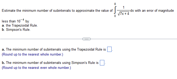 Estimate the minimum number of subintervals to approximate the value of
less than 10-4 by
a. the Trapezoidal Rule.
b. Simpson's Rule.
a. The minimum number of subintervals using the Trapezoidal Rule is
(Round up to the nearest whole number.)
b. The minimum number of subintervals using Simpson's Rule is.
(Round up to the nearest even whole number.)
8
√√7x+4
dx with an error of magnitude