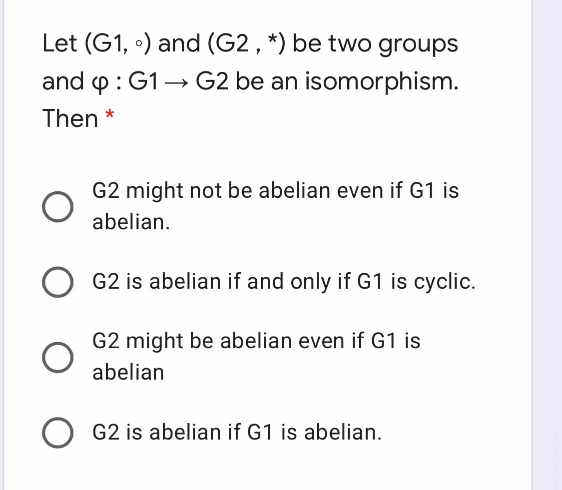 Let (G1, •) and (G2 , *) be two groups
and p: G1→ G2 be an isomorphism.
>
Then *
G2 might not be abelian even if G1 is
abelian.
G2 is abelian if and only if G1 is cyclic.
G2 might be abelian even if G1 is
abelian
G2 is abelian if G1 is abelian.
