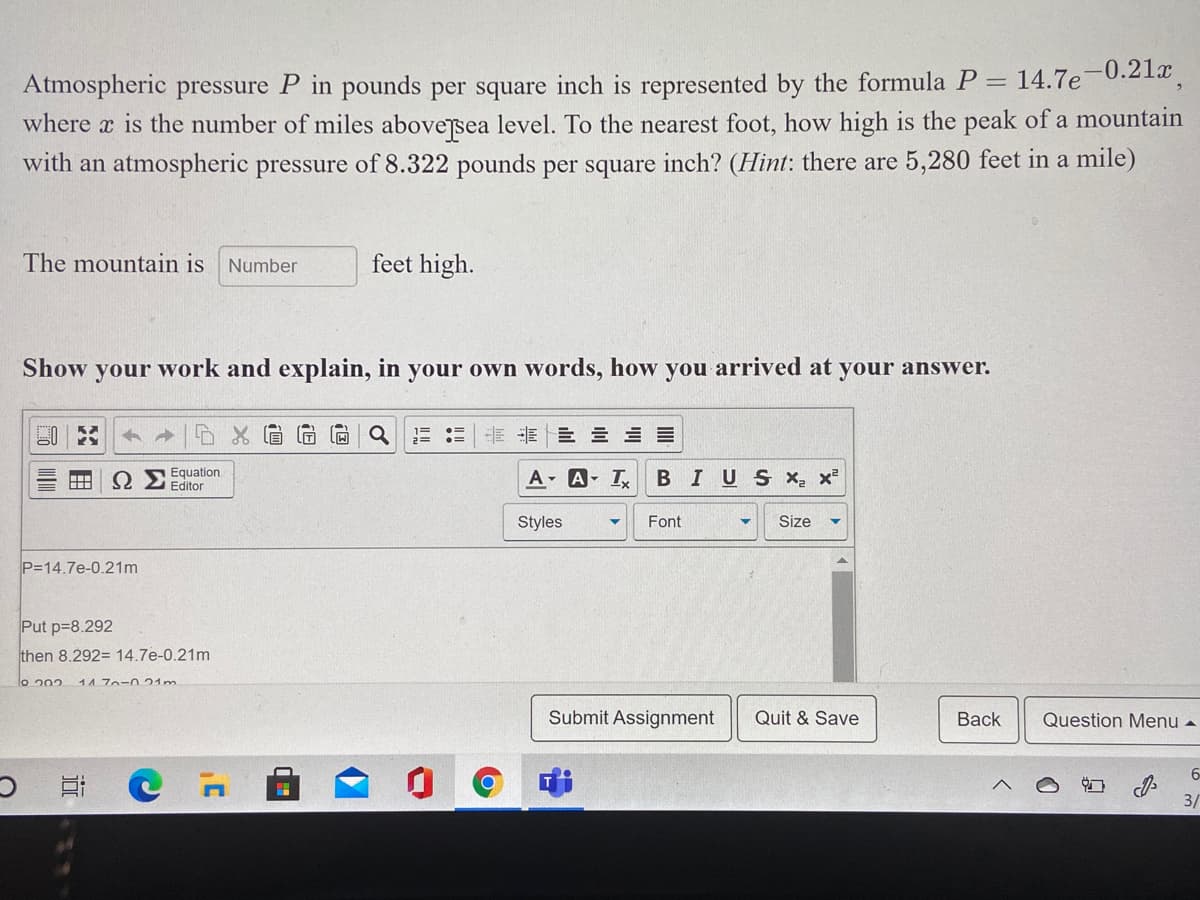 14.7e-0.21x
Atmospheric pressure P in pounds per square inch is represented by the formula P =
where x is the number of miles abovejsea level. To the nearest foot, how high is the peak of a mountain
with an atmospheric pressure of 8.322 pounds per square inch? (Hint: there are 5,280 feet in a mile)
The mountain is Number
feet high.
Show your work and explain, in your own words, how you arrived at your answer.
E E E E = =
Equation
ΩΣEditor
A A T
BIUS X, x²
Styles
Font
Size
P=14.7e-0.21m
Put p=8.292
then 8.292= 14.7e-0.21m
lo 202
147o-021m
Submit Assignment
Quit & Save
Вack
Question Menu -
6-
っ C
3/
