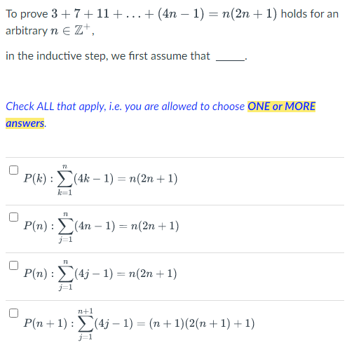 To prove 3+ 7+ 11 + ... + (4n − 1) = n(2n + 1) holds for an
arbitrary n € Z+,
in the inductive step, we first assume that
Check ALL that apply, i.e. you are allowed to choose ONE or MORE
answers.
77
P(k) : Σ(4k - 1) = n(2n + 1)
k=1
72
P(n): (4n-1) = n(2n +1)
j=1
72
P(n): (4j-1) = n(2n +1)
j=1
n+1
P(n + 1): (4j-1) = (n + 1)(2(n + 1) + 1)
j=1