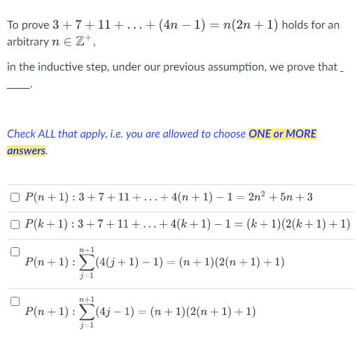 To prove 3+7+ 11 + ... + (4n − 1) = n(2n + 1) holds for an
arbitrary n € Z+,
in the inductive step, under our previous assumption, we prove that
Check ALL that apply, i.e. you are allowed to choose ONE or MORE
answers.
P(n+1): 3+7+11+.. +4(n+1)-1= 2n² + 5n+3
OP(k+1): 3+7+11+... +4(k+1) − 1 = (k+1)(2(k+1) +1)
n+1
P(n+1): (4(j+1) − 1) = (n + 1)(2(n + 1) + 1)
j=1
n+1
P(n + 1): (4j-1) = (n + 1)(2(n + 1) + 1)
j=1
