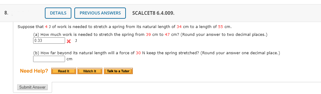 8.
DETAILS
PREVIOUS ANSWERS
SCALCET8 6.4.009.
Suppose that 4 J of work is needed to stretch a spring from its natural length of 34 cm to a length of 55 cm.
(a) How much work is needed to stretch the spring from 39 cm to 47 cm? (Round your answer to two decimal places.)
0.33
|× J
(b) How far beyond its natural length will a force of 30 N keep the spring stretched? (Round your answer one decimal place.)
cm
Need Help?
Read It
Watch It
Talk to a Tutor
Submit Answer
