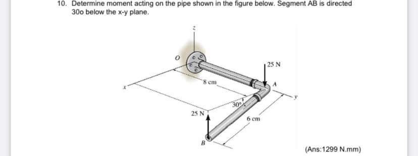 10. Determine moment acting on the pipe shown in the figure below. Segment AB is directed
300 below the x-y plane.
25 N
8 cm_
30
25 N
6 ст
B
(Ans:1299 N.mm)
