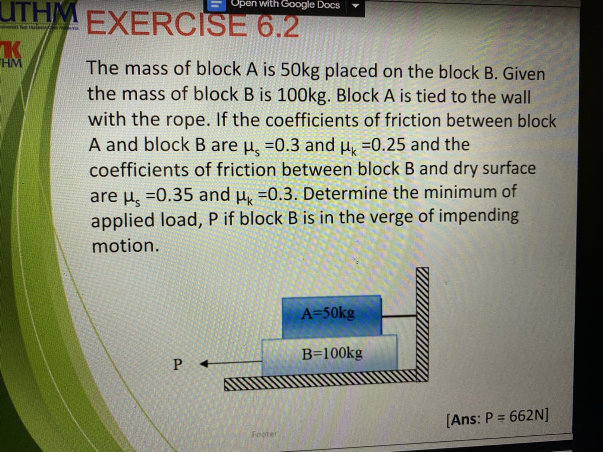 UTHM EXERCISE 6.2
Open with Google Docs
versi Tun Hse
THM
The mass of block A is 50kg placed on the block B. Given
the mass of block B is 100Okg. Block A is tied to the wall
with the rope. If the coefficients of friction between block
A and block B are u, =0.3 and µ, =0.25 and the
coefficients of friction between block B and dry surface
are µ, =0.35 and u, =0.3. Determine the minimum of
applied load, P if block B is in the verge of impending
motion.
A=50kg
B=100kg
P
[Ans: P = 662N]
%3D
Footer
