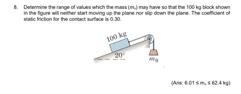 8. Determine the range of values which the mass (m.) may have so that the 100 kg block shown
in the figure will neither start moving up the plane nor slip down the plane. The coefficient of
static friction for the contact surface is 0.30.
100 kg
20°
mo
(Ans: 6.01 s m, 5 62.4 kg)
