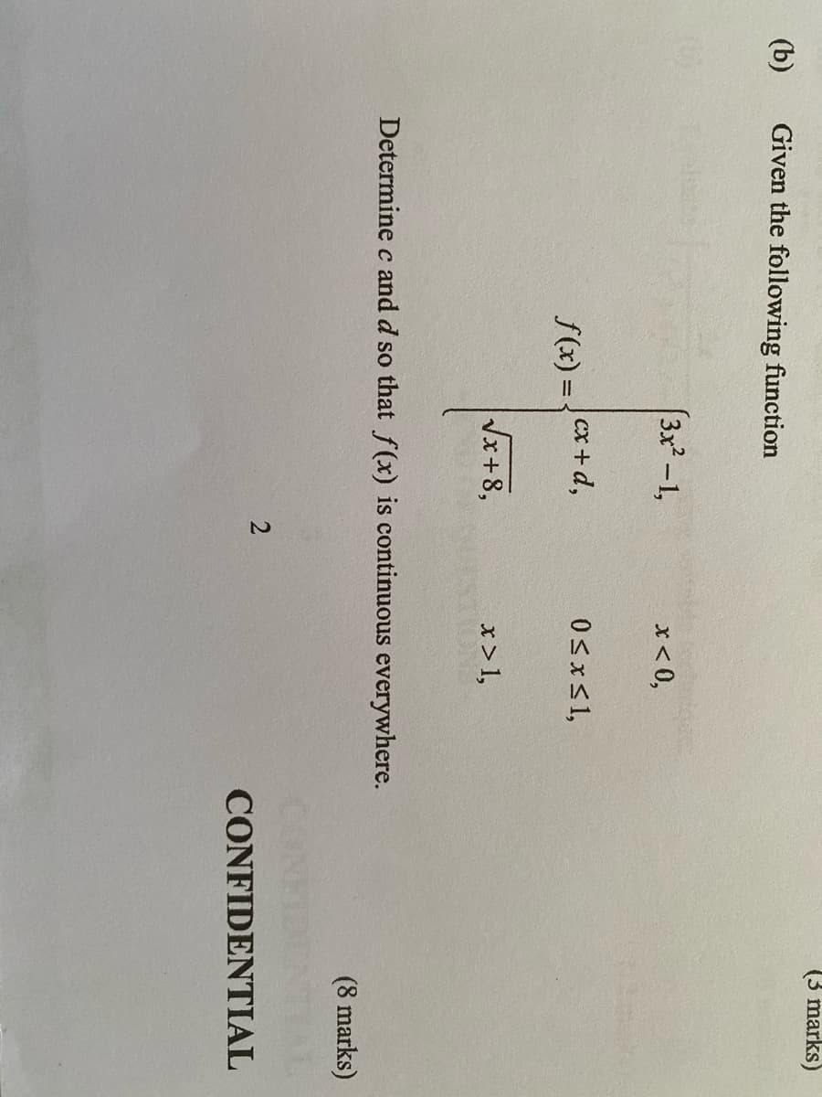 (3 marks)
(b)
Given the following function
(3x-1,
x < 0,
0SxS1,
S(x) = {cx+d,
Vx+8,
x >1,
Determine c and d so that f(x) is continuous everywhere.
(8 marks)
CONFIDENTIAL
