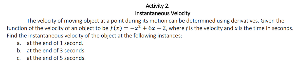 Activity 2.
Instantaneous Velocity
The velocity of moving object at a point during its motion can be determined using derivatives. Given the
function of the velocity of an object to be f(x) = -x² + 6x – 2, where f is the velocity and x is the time in seconds.
Find the instantaneous velocity of the object at the following instances:
a. at the end of 1 second.
b. at the end of 3 seconds.
C.
at the end of 5 seconds.

