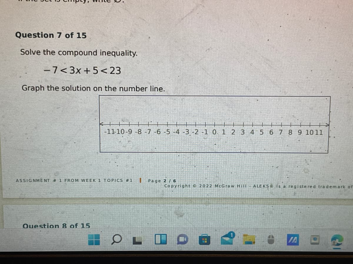 Question 7 of 15
Solve the compound inequality.
-7<3x +5 <23
Graph the solution on the number line.
-11-10-9-8-7 -6-5 -4 -3 -2 -1 0. 1 2 3 4 5 6 7 8 9 1011
ASSIGNMENT # 1 FROM WEEK 1 TOPICS #1
U Page 2 / 6
CopyrightO 2022 McGraw Hill
ALEKS is a registe red tra demark ofr
Question 8 of 15
IA
