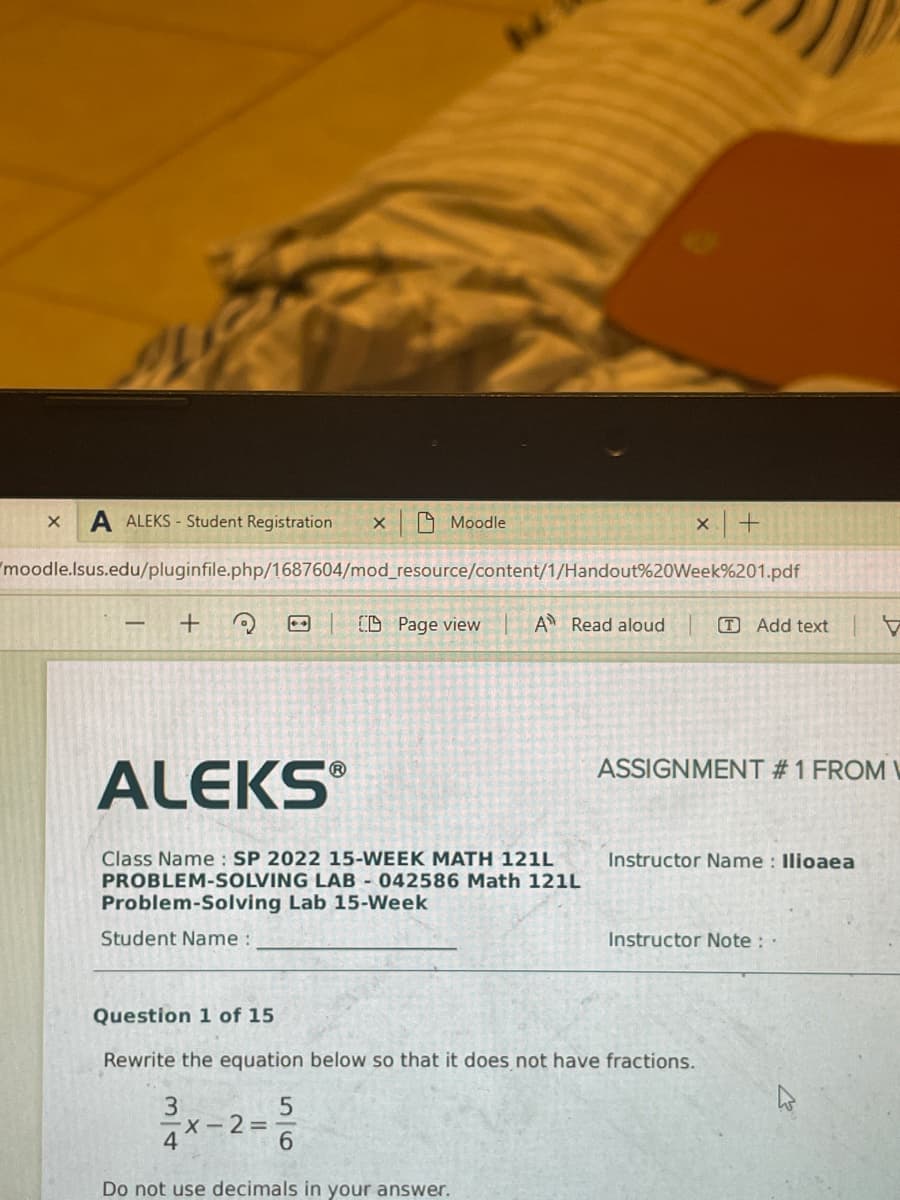 A ALEKS - Student Registration
A Moodle
moodle.lsus.edu/pluginfile.php/1687604/mod_resource/content/1/Handout%20Week%201.pdf
O| O Page view
A Read aloud
T Add text
ASSIGNMENT #1 FROM L
ALEKS
Class Name : SP 2022 15-WEEK MATH 121L
PROBLEM-SOLVING LAB 042586 Math 121L
Instructor Name : Ilioaea
Problem-Solving Lab 15-Week
Student Name :
Instructor Note :
Question 1 of 15
Rewrite the equation below so that it does not have fractions.
3
X-2=D
4*-
6.
Do not use decimals in your answer.
