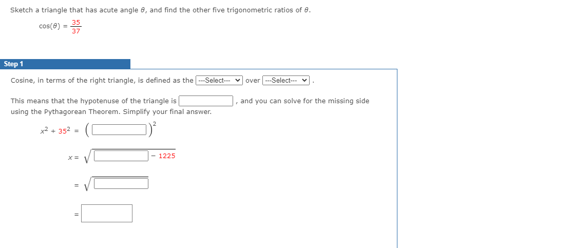 Sketch a triangle that has acute angle e, and find the other five trigonometric ratios of 0.
cos(8) =
Step 1
Cosine, in terms of the right triangle, is defined as the --Select--- v over --Select---
This means that the hypotenuse of the triangle is
and you can solve for the missing side
using the Pythagorean Theorem. Simplify your final answer.
x2 + 352 =
- 1225
