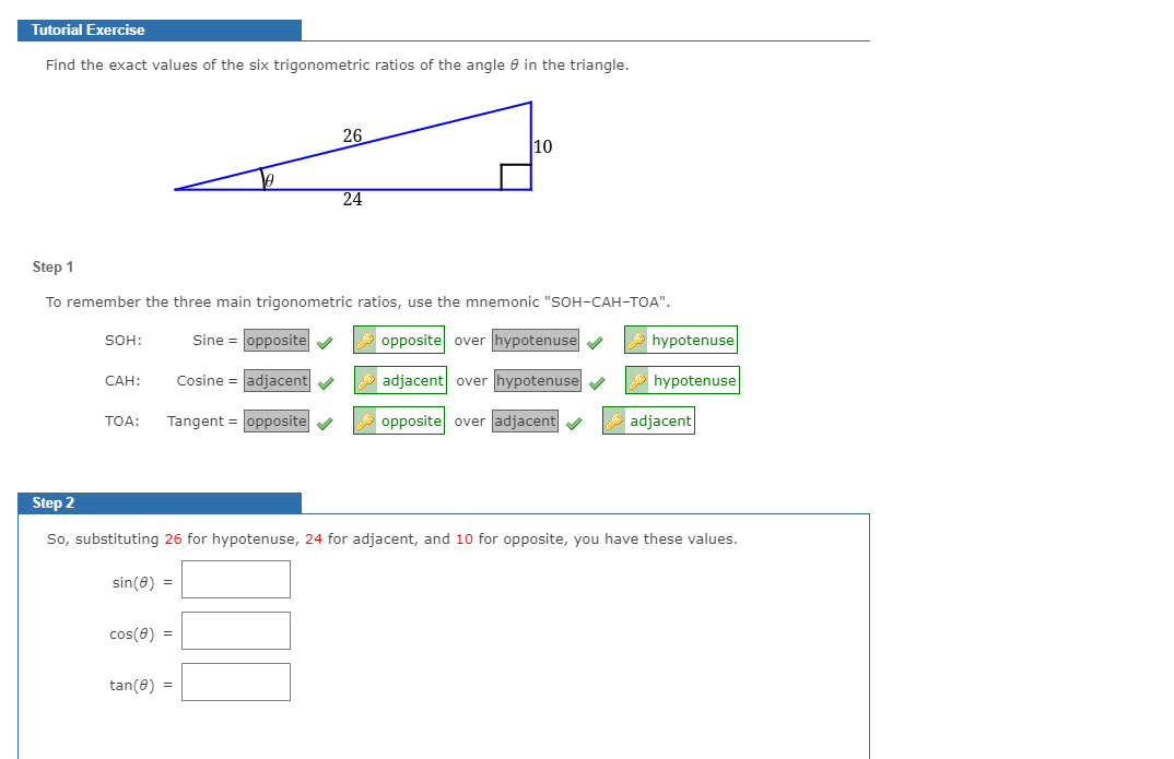 Tutorial Exercise
Find the exact values of the six trigonometric ratios of the angle 8 in the triangle.
26
10
24
Step 1
To remember the three main trigonometric ratios, use the mnemonic "SOH-CAH-TOA".
SOH:
Sine = opposite v
opposite over hypotenuse v
hypotenuse
САН:
Cosine = adjacent
adjacent over hypotenuse
hypotenuse
Tangent = opposite v
opposite over adjacent
adjacent
TOA:
Step 2
So, substituting 26 for hypotenuse, 24 for adjacent, and 10 for opposite, you have these values.
sin(8) =
cos(0) =
tan(8) =
