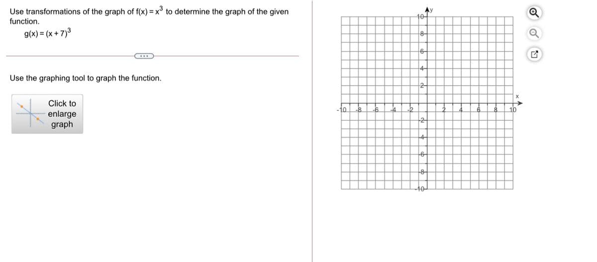 Use transformations of the graph of f(x) = x° to determine the graph of the given
function.
Ay
10-
g(x) = (x + 7)3
8-
6-
Use the graphing tool to graph the function.
Click to
10
10
enlarge
graph
2
-6-
10
