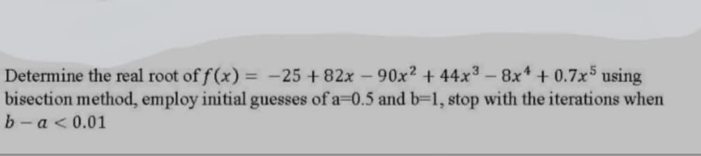 Determine the real root of f (x) = -25 + 82x-90x2 + 44x3-8x+ + 0.7x5 using
bisection method, employ initial guesses of a-0.5 and b=1, stop with the iterations when
b - a <0.01
%3D
