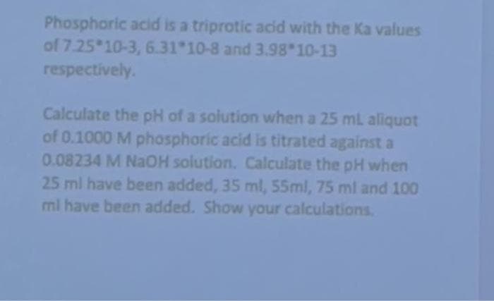 Phosphoric acid is a triprotic acid with the Ka values
of 7.25 10-3, 6.31 10-8 and 3.98 10-13
respectively.
Calculate the pH of a solution when a 25 mL aliquot
of 0.1000 M phosphoric acid is titrated against a
0.08234 M NaOH solution. Calculate the pH when
25 ml have been added, 35 ml, 55ml, 75 ml and 100
ml have been added. Show your calculations.
