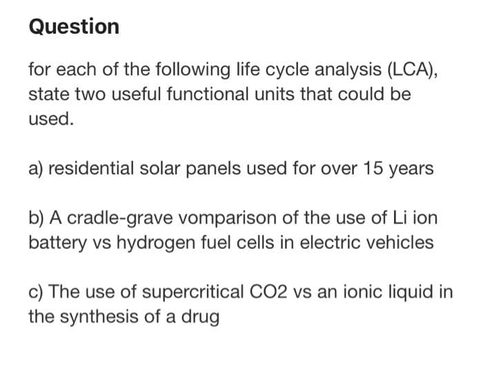 Question
for each of the following life cycle analysis (LCA),
state two useful functional units that could be
used.
a) residential solar panels used for over 15 years
b) A cradle-grave vomparison of the use of Li ion
battery vs hydrogen fuel cells in electric vehicles
c) The use of supercritical CO2 vs an ionic liquid in
the synthesis of a drug
