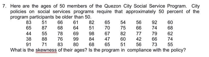 7. Here are the ages of 50 members of the Quezon City Social Service Program. City
policies on social services programs require that approximately 50 percent of the
program participants be older than 50.
66
68
83
65
51
87
55
61
64
82
51
65
70
67
54
75
56
66
92
74
60
68
62
98
84
68
82
60
51
79
66
73
44
78
69
76 99
83
77
42
56
38
88
74
55
47
91
71
80
65
What is the skewness of their ages? Is the program in compliance with the policy?
