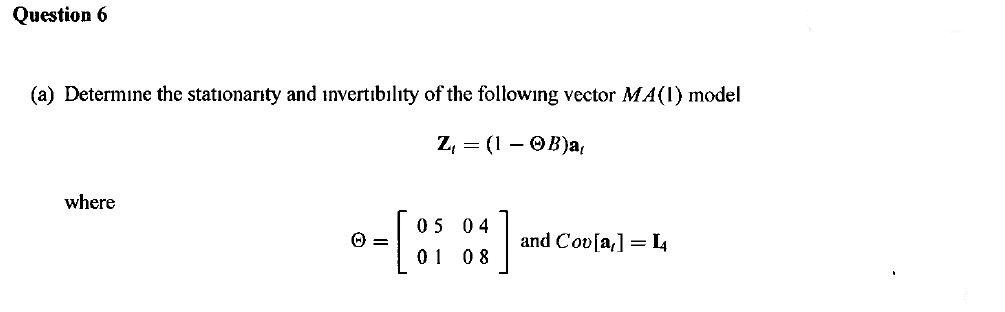 Question 6
(a) Determine the stationarity and invertibility of the following vector MA(1) model
Z, = (1 – OB)a,
where
05 04
and Cov[a,] = L4
0 8
= O
0 1
