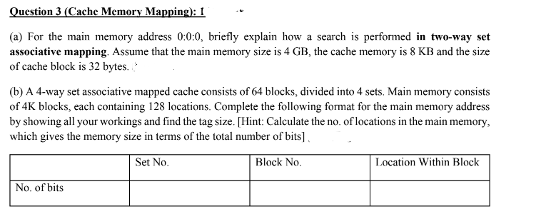 Question 3 (Cache Memory Mapping): I
(a) For the main memory address 0:0:0, briefly explain how a search is performed in two-way set
associative mapping. Assume that the main memory size is 4 GB, the cache memory is 8 KB and the size
of cache block is 32 bytes.
(b) A 4-way set associative mapped cache consists of 64 blocks, divided into 4 sets. Main memory consists
of 4K blocks, each containing 128 locations. Complete the following format for the main memory address
by showing all your workings and find the tag size. [Hint: Calculate the no. of locations in the main memory,
which gives the memory size in terms of the total number of bits] ,
Set No.
Block No.
Location Within Block
No. of bits
