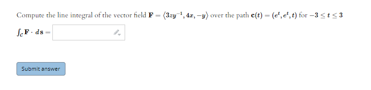 Compute the line integral of the vector field F = (3zy-1, 4z, -y) over the path c(t) = (e', e", t) for –3<t< 3
SeF - ds =
Submit answer
