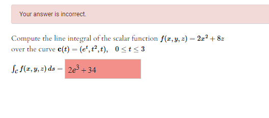 Your answer is incorrect.
Compute the line integral of the scalar function f(z, y, 2) = 2a² + 8z
over the curve e(t) = (e*, t², t), 0<t < 3
Se f(z, y, 2) ds = 2e³ + 34
