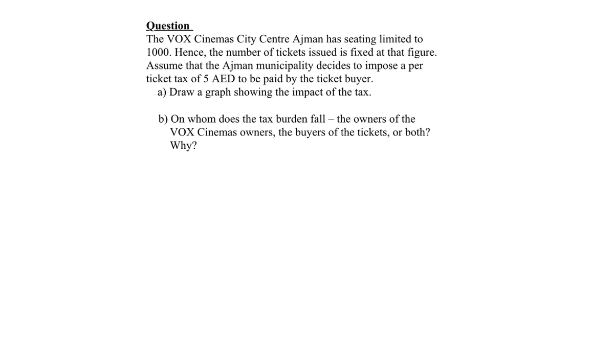 Question
The VOX Cinemas City Centre Ajman has seating limited to
1000. Hence, the number of tickets issued is fixed at that figure.
Assume that the Ajman municipality decides to impose a per
ticket tax of 5 AED to be paid by the ticket buyer.
a) Draw a graph showing the impact of the tax.
b) On whom does the tax burden fall – the owners of the
VOX Cinemas owners, the buyers of the tickets, or both?
Why?
