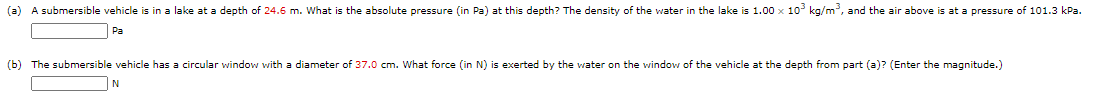 (a) A submersible vehicle is in a lake at a depth of 24.6 m. What is the absolute pressure (in Pa) at this depth? The density of the water in the lake is 1.00 x 10 kg/m, and the air above is at a pressure of 101.3 kPa.
Pa
(b) The submersible vehicle has a circular window with a diameter of 37.0 cm. What force (in N) is exerted by the water on the window of the vehicle at the depth from part (a)? (Enter the magnitude.)
N
