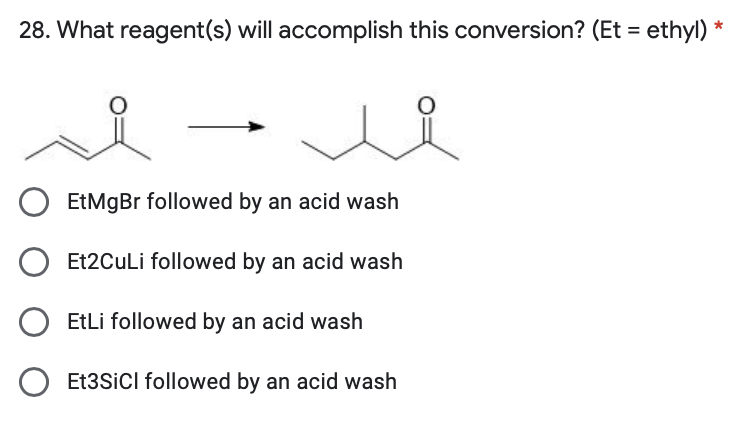 28. What reagent(s) will accomplish this conversion? (Et = ethyl) *
EtMgBr followed by an acid wash
Et2CuLi followed by an acid wash
EtLi followed by an acid wash
Et3SiCl followed by an acid wash
