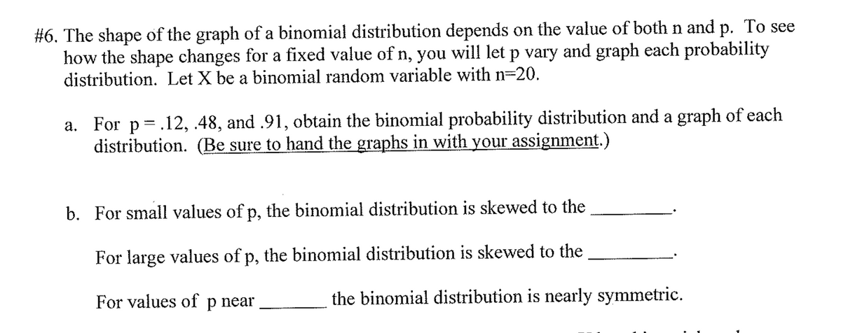 #6. The shape of the graph of a binomial distribution depends on the value of both n and p. To see
how the shape changes for a fixed value of n, you will let p vary and graph each probability
distribution. Let X be a binomial random variable with n=20.
a. For p=.12, .48, and .91, obtain the binomial probability distribution and a graph of each
distribution. (Be sure to hand the graphs in with your assignment.)
b. For small values of p, the binomial distribution is skewed to the
For large values of p, the binomial distribution is skewed to the
For values of p near
the binomial distribution is nearly symmetric.
