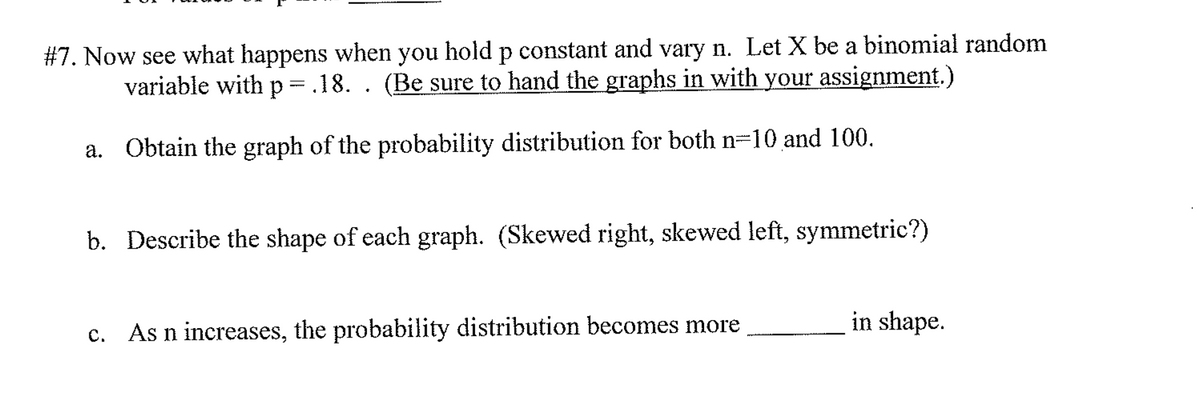 #7. Now see what happens when you hold p constant and vary n. Let X be a binomial random
variable with p = .18. . (Be sure to hand the graphs in with your assignment.)
a. Obtain the graph of the probability distribution for both n=10 and 100.
b. Describe the shape of each graph. (Skewed right, skewed left, symmetric?)
As n increases, the probability distribution becomes more
in shape.
с.

