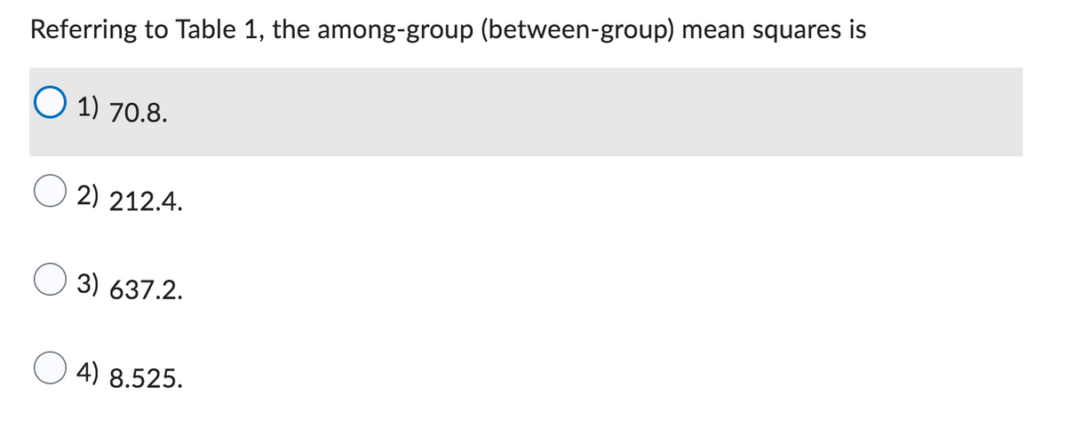 Referring to Table 1, the among-group (between-group) mean squares is
O 1) 70.8.
2) 212.4.
3) 637.2.
4) 8.525.