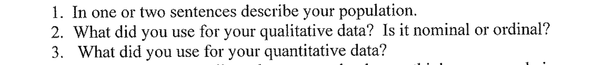 1. In one or two sentences describe your population.
2. What did you use for your qualitative data? Is it nominal or ordinal?
3. What did you use for your quantitative data?
