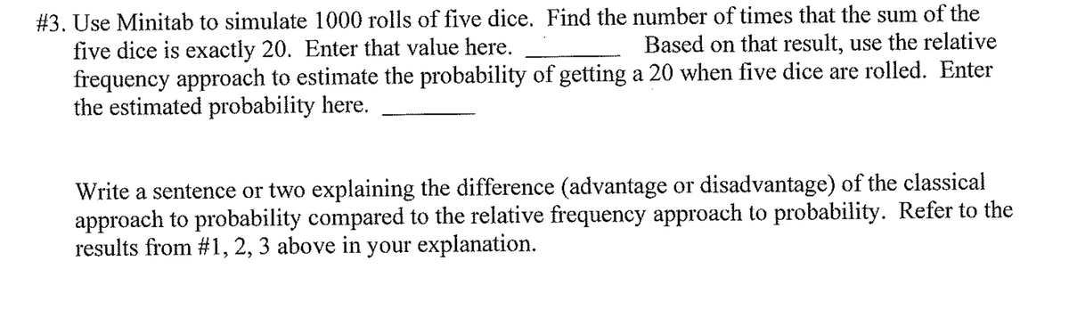 # 3. Use Minitab to simulate 1000 rolls of five dice. Find the number of times that the sum of the
five dice is exactly 20. Enter that value here.
frequency approach to estimate the probability of getting a 20 when five dice are rolled. Enter
the estimated probability here.
Based on that result, use the relative
Write a sentence or two explaining the difference (advantage or disadvantage) of the classical
approach to probability compared to the relative frequency approach to probability. Refer to the
results from #1, 2, 3 above in your explanation.
